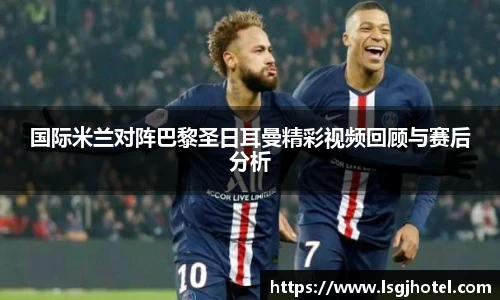 国际米兰对阵巴黎圣日耳曼精彩视频回顾与赛后分析